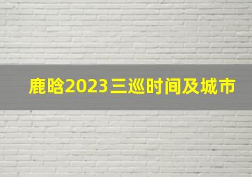 鹿晗2023三巡时间及城市