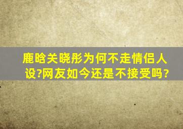 鹿晗关晓彤为何不走情侣人设?网友如今还是不接受吗?