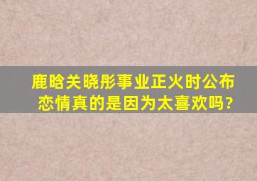 鹿晗关晓彤事业正火时公布恋情,真的是因为太喜欢吗?