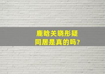 鹿晗关晓彤疑同居是真的吗?