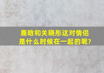 鹿晗和关晓彤这对情侣,是什么时候在一起的呢?