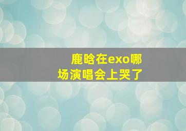 鹿晗在exo哪场演唱会上哭了