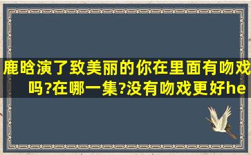 鹿晗演了致美丽的你在里面有吻戏吗?在哪一集?没有吻戏更好…………