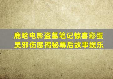 鹿晗电影《盗墓笔记》惊喜彩蛋 吴邪伤感揭秘幕后故事娱乐