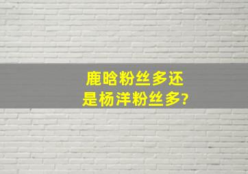 鹿晗粉丝多还是杨洋粉丝多?