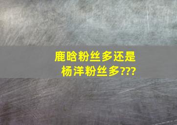 鹿晗粉丝多还是杨洋粉丝多???