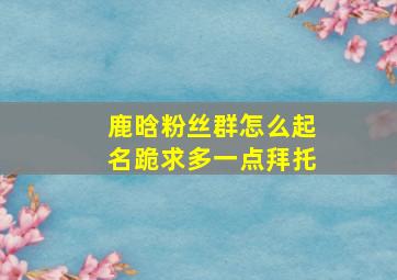 鹿晗粉丝群怎么起名,跪求,多一点,拜托