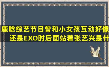 鹿晗综艺节目曾和小女孩互动,好像还是EXO时,后面站着张艺兴,是什么...