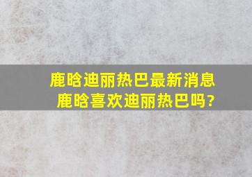 鹿晗迪丽热巴最新消息 鹿晗喜欢迪丽热巴吗?