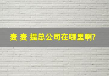 麦 麦 提总公司在哪里啊?