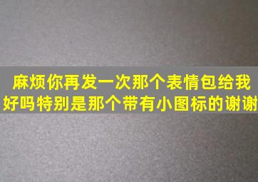 麻烦你再发一次那个表情包给我好吗(特别是那个带有小图标的谢谢