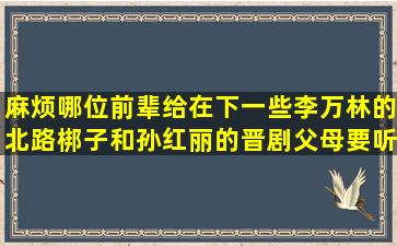 麻烦哪位前辈给在下一些李万林的北路梆子和孙红丽的晋剧。父母要听...