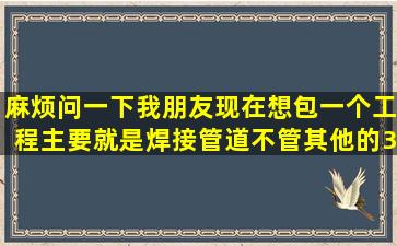 麻烦问一下我朋友现在想包一个工程,主要就是焊接管道不管其他的300...