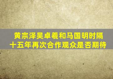 黄宗泽吴卓羲和马国明时隔十五年再次合作观众是否期待(