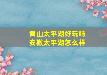 黄山太平湖好玩吗(安徽太平湖怎么样(