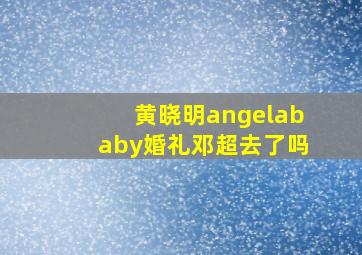 黄晓明angelababy婚礼邓超去了吗