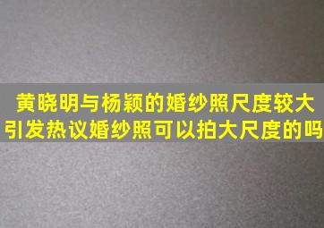 黄晓明与杨颖的婚纱照尺度较大引发热议婚纱照可以拍大尺度的吗(