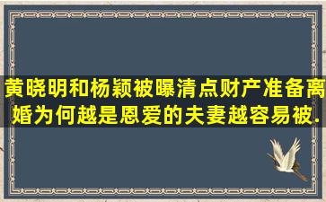 黄晓明和杨颖被曝清点财产,准备离婚,为何越是恩爱的夫妻越容易被...