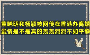 黄晓明和杨颖被网传在香港办离婚,爱情是不是真的轰轰烈烈不如平静?