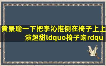 黄景瑜一下把李沁推倒在椅子上,上演超甜“椅子吻”娱乐