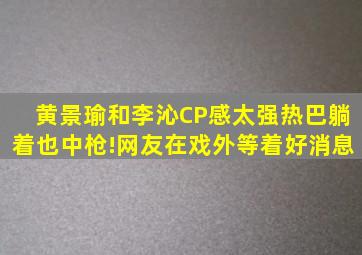 黄景瑜和李沁CP感太强,热巴躺着也中枪!网友在戏外等着好消息