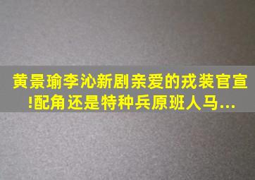 黄景瑜李沁新剧《亲爱的戎装》官宣!配角还是《特种兵》原班人马...