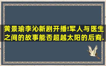 黄景瑜李沁新剧开播!军人与医生之间的故事,能否超越太阳的后裔...