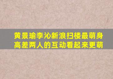 黄景瑜李沁新浪扫楼,最萌身高差两人的互动看起来更萌