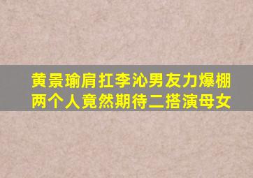 黄景瑜肩扛李沁,男友力爆棚,两个人竟然期待二搭演母女