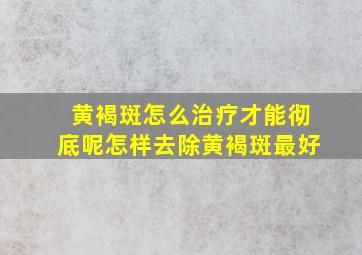 黄褐斑怎么治疗才能彻底呢,怎样去除黄褐斑最好