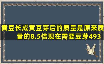 黄豆长成黄豆芽后的质量是原来质量的8.5倍,现在需要豆芽493千克,...