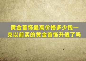 黄金首饰最高价格多少钱一克以前买的黄金首饰升值了吗