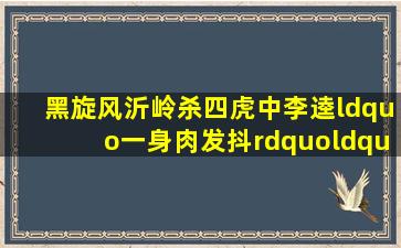 黑旋风沂岭杀四虎中李逵“一身肉发抖”“把不住抖”他的心理为什么...