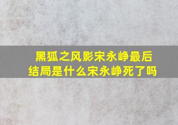 黑狐之风影宋永峥最后结局是什么,宋永峥死了吗