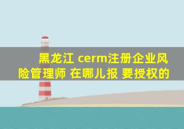 黑龙江 cerm注册企业风险管理师 在哪儿报 要授权的。。。