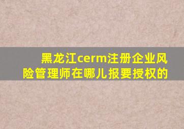 黑龙江cerm注册企业风险管理师在哪儿报要授权的。。。