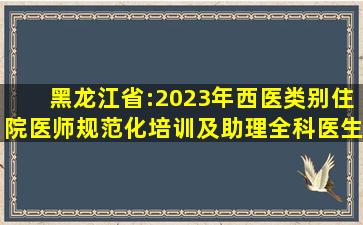 黑龙江省:2023年西医类别住院医师规范化培训及助理全科医生培训...
