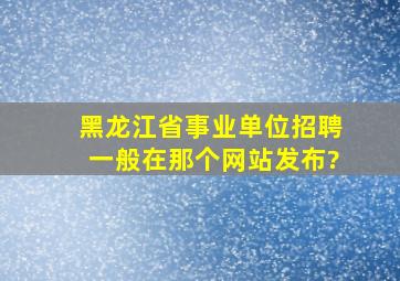 黑龙江省事业单位招聘一般在那个网站发布?
