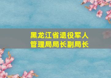 黑龙江省退役军人管理局局长副局长