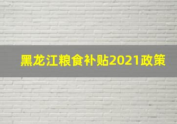 黑龙江粮食补贴2021政策(