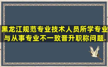 黑龙江规范专业技术人员所学专业与从事专业不一致晋升职称问题...