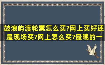 鼓浪屿渡轮票怎么买?网上买好还是现场买?网上怎么买?最晚的一班是...