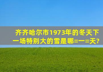 齐齐哈尔市1973年的冬天下一场特别大的雪是哪=一=天?