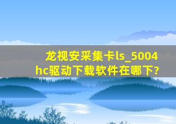 龙视安采集卡ls_5004 hc驱动下载软件在哪下?