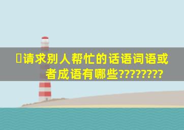 ￼请求别人帮忙的话语词语或者成语有哪些????????