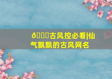 🌙古风控必看|仙气飘飘的古风网名