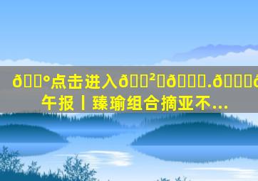 💰点击进入🎲ℤ𝟞.𝕋𝕆ℙ✅午报丨臻瑜组合摘亚不...