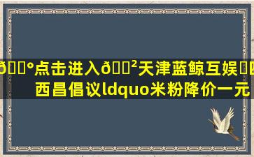 💰点击进入🎲天津蓝鲸互娱✅四川西昌倡议“米粉降价一元...