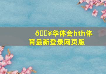 🔥华体会(hth)体育最新登录网页版