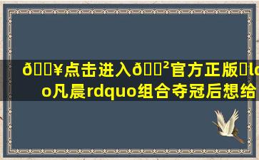 🔥点击进入🎲官方正版✅“凡晨”组合夺冠后想给观众送礼物...